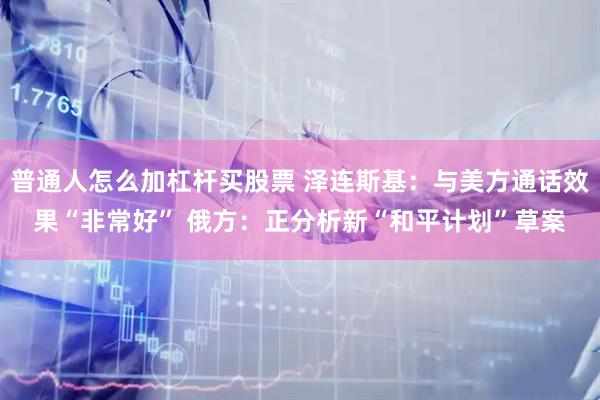 普通人怎么加杠杆买股票 泽连斯基：与美方通话效果“非常好” 俄方：正分析新“和平计划”草案