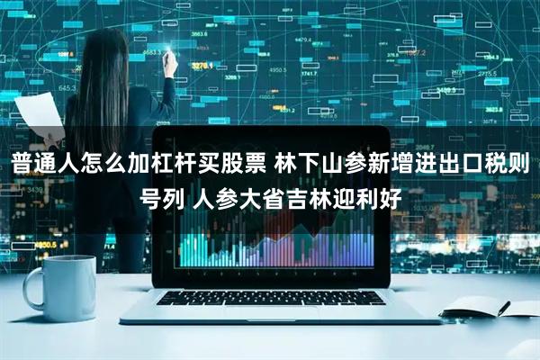 普通人怎么加杠杆买股票 林下山参新增进出口税则号列 人参大省吉林迎利好