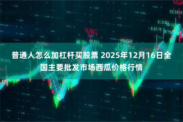 普通人怎么加杠杆买股票 2025年12月16日全国主要批发市场西瓜价格行情