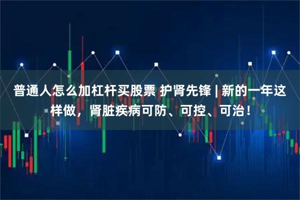 普通人怎么加杠杆买股票 护肾先锋 | 新的一年这样做，肾脏疾病可防、可控、可治！