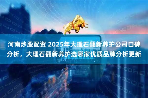 河南炒股配资 2025年大理石翻新养护公司口碑分析，大理石翻新养护选哪家优质品牌分析更新
