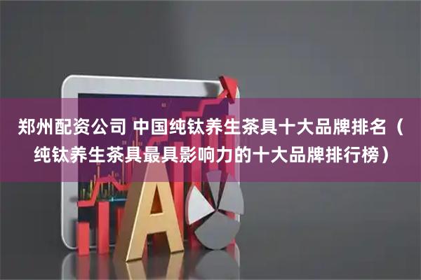郑州配资公司 中国纯钛养生茶具十大品牌排名（纯钛养生茶具最具影响力的十大品牌排行榜）