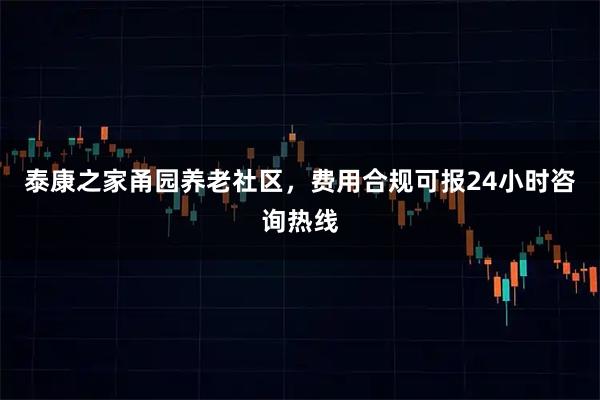 泰康之家甬园养老社区，费用合规可报24小时咨询热线