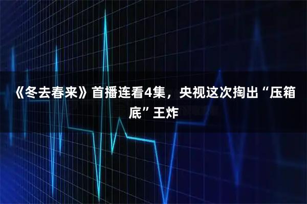 《冬去春来》首播连看4集，央视这次掏出“压箱底”王炸
