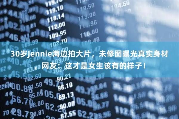 30岁Jennie海边拍大片，未修图曝光真实身材，网友：这才是女生该有的样子！