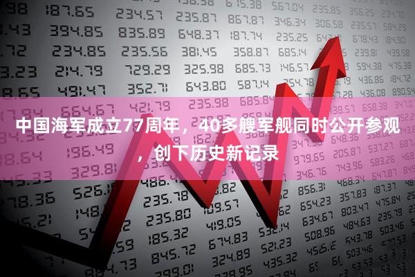 中国海军成立77周年，40多艘军舰同时公开参观，创下历史新记录