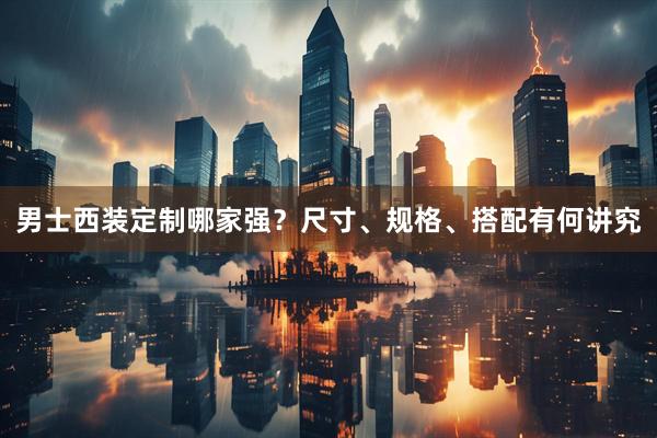 男士西装定制哪家强？尺寸、规格、搭配有何讲究