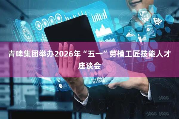 青啤集团举办2026年“五一”劳模工匠技能人才座谈会
