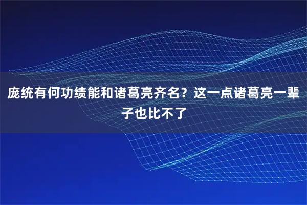 庞统有何功绩能和诸葛亮齐名？这一点诸葛亮一辈子也比不了