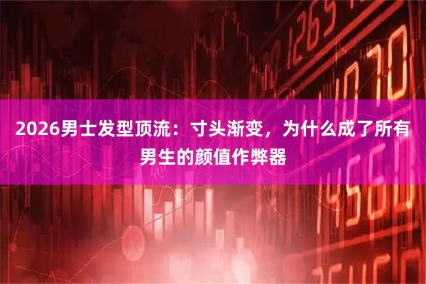 2026男士发型顶流：寸头渐变，为什么成了所有男生的颜值作弊器