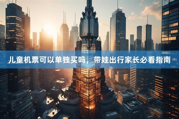 儿童机票可以单独买吗，带娃出行家长必看指南