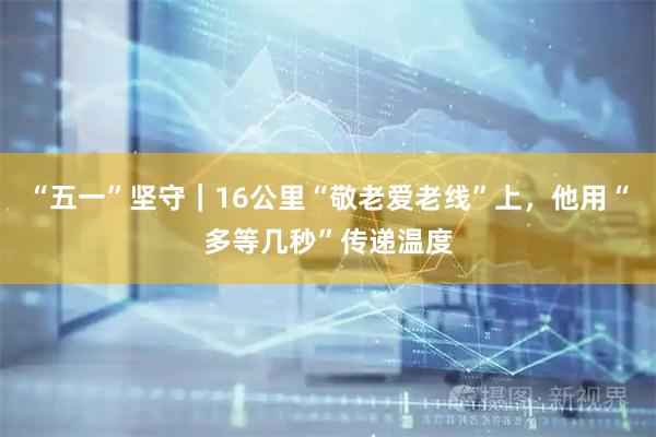 “五一”坚守|16公里“敬老爱老线”上,他用“多等几秒”传递温度