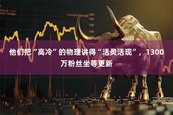 他们把“高冷”的物理讲得“活灵活现”，1300万粉丝坐等更新