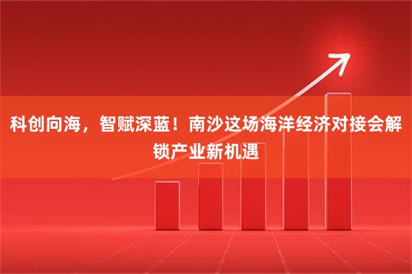 科创向海，智赋深蓝！南沙这场海洋经济对接会解锁产业新机遇