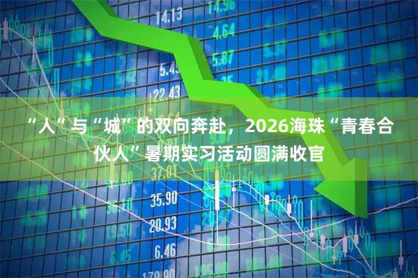 “人”与“城”的双向奔赴，2026海珠“青春合伙人”暑期实习活动圆满收官