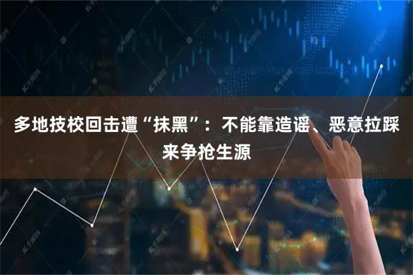 多地技校回击遭“抹黑”：不能靠造谣、恶意拉踩来争抢生源