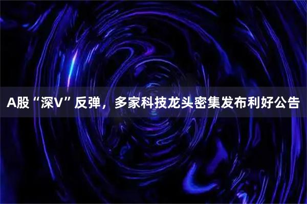 A股“深V”反弹,多家科技龙头密集发布利好公告